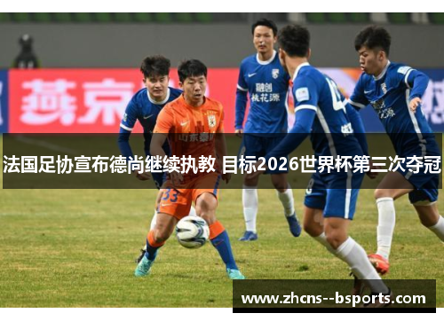 法国足协宣布德尚继续执教 目标2026世界杯第三次夺冠